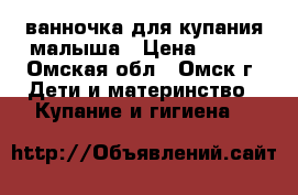ванночка для купания малыша › Цена ­ 250 - Омская обл., Омск г. Дети и материнство » Купание и гигиена   